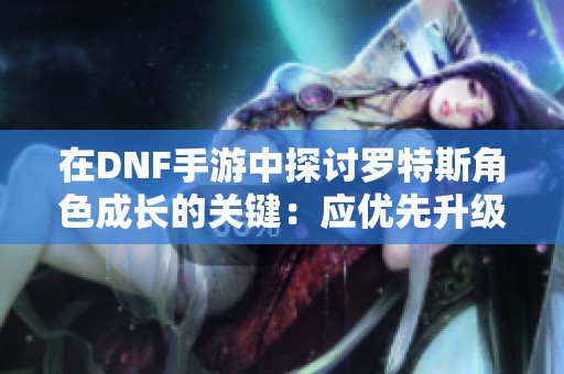 在DNF手游中探讨罗特斯角色成长的关键：应优先升级还是装备更重要的分析