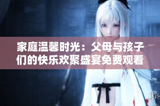 家庭温馨时光：父母与孩子们的快乐欢聚盛宴免费观看