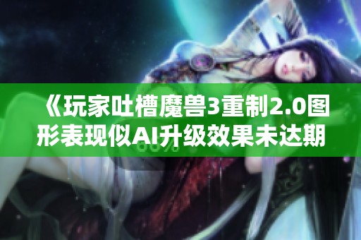 《玩家吐槽魔兽3重制2.0图形表现似AI升级效果未达期待》