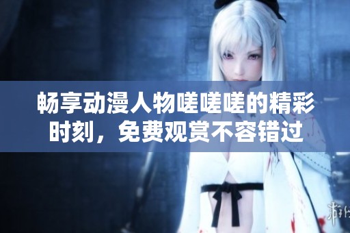 畅享动漫人物嗟嗟嗟的精彩时刻，免费观赏不容错过