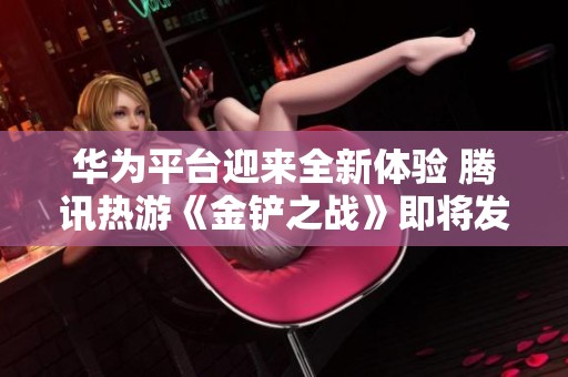 华为平台迎来全新体验 腾讯热游《金铲之战》即将发布重磅更新