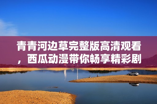 青青河边草完整版高清观看，西瓜动漫带你畅享精彩剧情