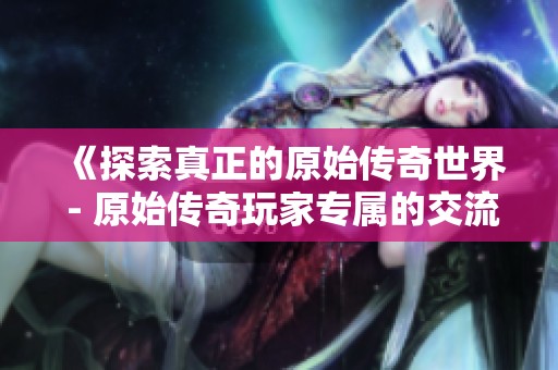 《探索真正的原始传奇世界 - 原始传奇玩家专属的交流平台与资源分享》