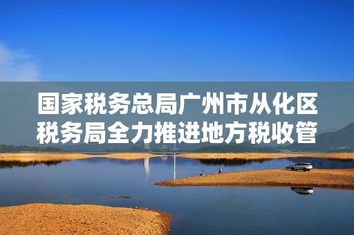 国家税务总局广州市从化区税务局全力推进地方税收管理与服务提升工作