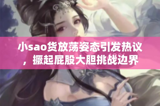 小sao货放荡姿态引发热议，撅起屁股大胆挑战边界
