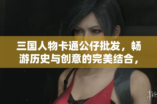 三国人物卡通公仔批发，畅游历史与创意的完美结合，特惠促销活动火热进行中