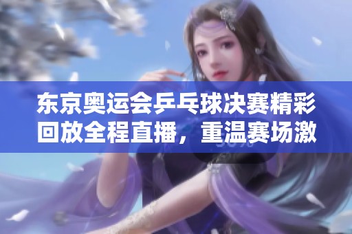 东京奥运会乒乓球决赛精彩回放全程直播，重温赛场激烈时刻与夺冠瞬间