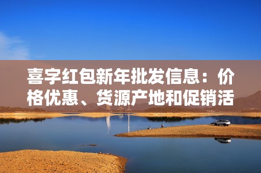 喜字红包新年批发信息：价格优惠、货源产地和促销活动详细介绍
