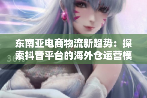东南亚电商物流新趋势：探索抖音平台的海外仓运营模式与未来发展潜力