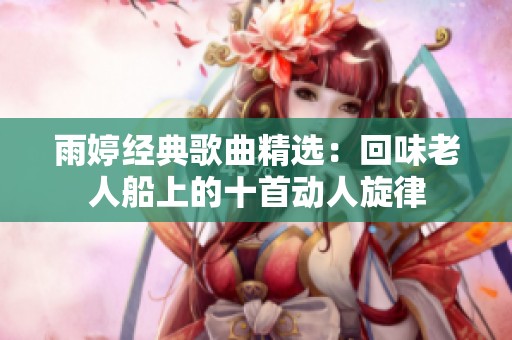 雨婷经典歌曲精选：回味老人船上的十首动人旋律
