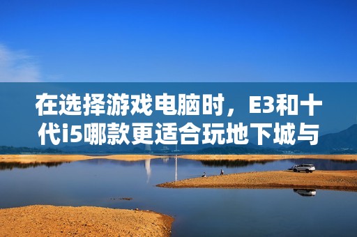 在选择游戏电脑时，E3和十代i5哪款更适合玩地下城与勇士