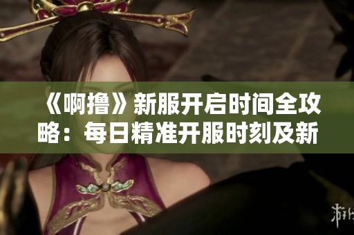 《啊撸》新服开启时间全攻略：每日精准开服时刻及新区滚动安排一览