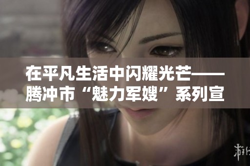 在平凡生活中闪耀光芒——腾冲市“魅力军嫂”系列宣传活动的启示与感动