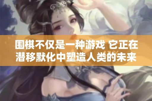 围棋不仅是一种游戏 它正在潜移默化中塑造人类的未来与宇宙发展