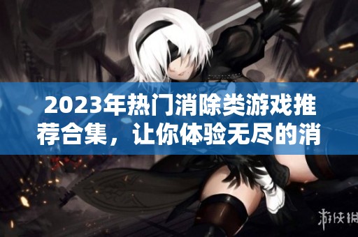 2023年热门消除类游戏推荐合集，让你体验无尽的消除乐趣与挑战