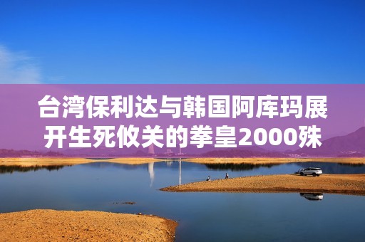 台湾保利达与韩国阿库玛展开生死攸关的拳皇2000殊死对决，究竟谁能胜出？