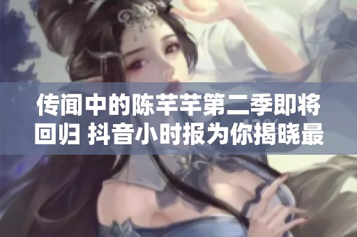 传闻中的陈芊芊第二季即将回归 抖音小时报为你揭晓最新消息