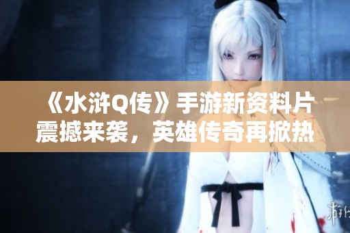 《水浒Q传》手游新资料片震撼来袭，英雄传奇再掀热血波澜与冒险之旅