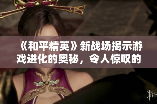 《和平精英》新战场揭示游戏进化的奥秘，令人惊叹的操作背后隐藏着哪些策略与创新