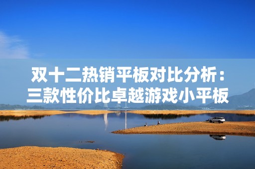 双十二热销平板对比分析：三款性价比卓越游戏小平板的全面评测与推荐