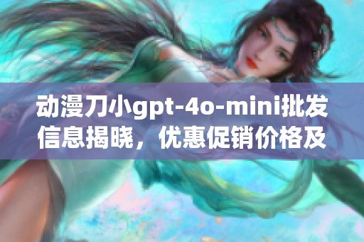 动漫刀小gpt-4o-mini批发信息揭晓，优惠促销价格及产地货源全解析