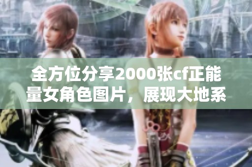 全方位分享2000张cf正能量女角色图片，展现大地系的魅力与风采