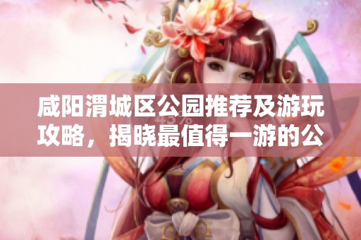 咸阳渭城区公园推荐及游玩攻略，揭晓最值得一游的公园榜单和游玩技巧