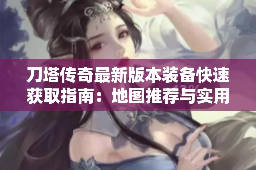 刀塔传奇最新版本装备快速获取指南：地图推荐与实用技巧全面解析