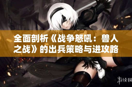 全面剖析《战争怒吼：兽人之战》的出兵策略与进攻路线全景图解析