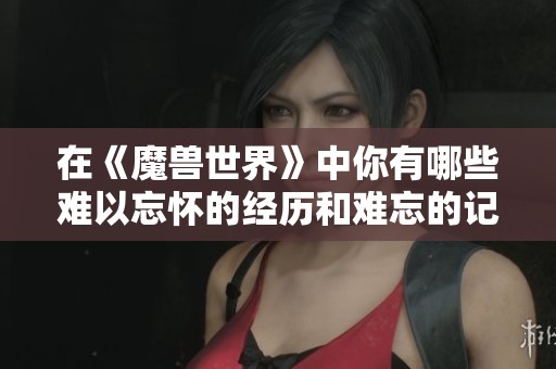 在《魔兽世界》中你有哪些难以忘怀的经历和难忘的记忆分享吗