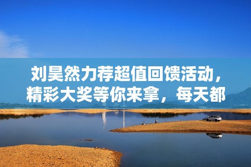 刘昊然力荐超值回馈活动，精彩大奖等你来拿，每天都有惊喜等着你！