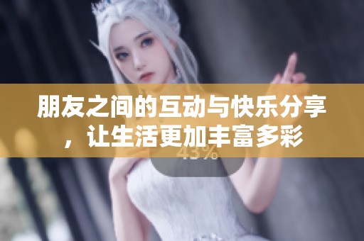 朋友之间的互动与快乐分享，让生活更加丰富多彩