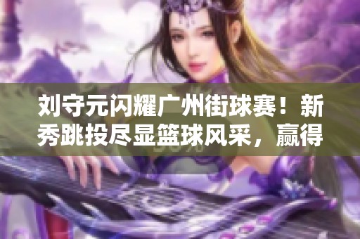 刘守元闪耀广州街球赛！新秀跳投尽显篮球风采，赢得观众热烈反响
