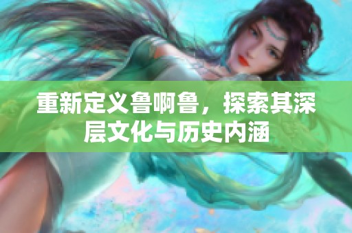 重新定义鲁啊鲁，探索其深层文化与历史内涵
