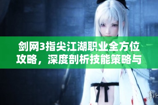 剑网3指尖江湖职业全方位攻略，深度剖析技能策略与实战技巧秘籍分享