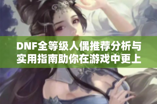 DNF全等级人偶推荐分析与实用指南助你在游戏中更上一层楼