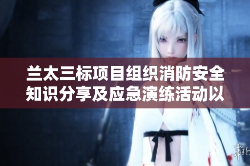 兰太三标项目组织消防安全知识分享及应急演练活动以提升防范能力