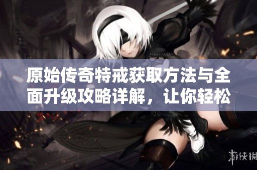 原始传奇特戒获取方法与全面升级攻略详解，让你轻松畅游游戏世界