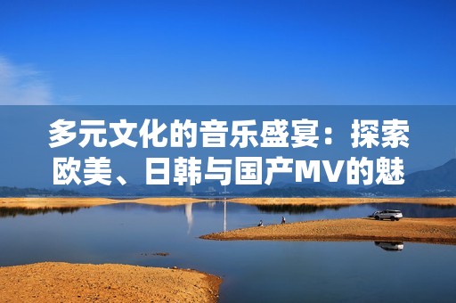 多元文化的音乐盛宴：探索欧美、日韩与国产MV的魅力与特色
