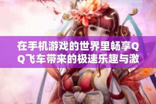 在手机游戏的世界里畅享QQ飞车带来的极速乐趣与激情狂欢体验