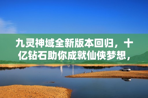 九灵神域全新版本回归，十亿钻石助你成就仙侠梦想，尽在小米应用商店！