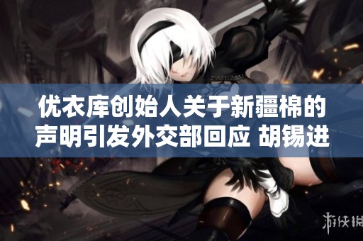 优衣库创始人关于新疆棉的声明引发外交部回应 胡锡进批评BBC的偏见报道
