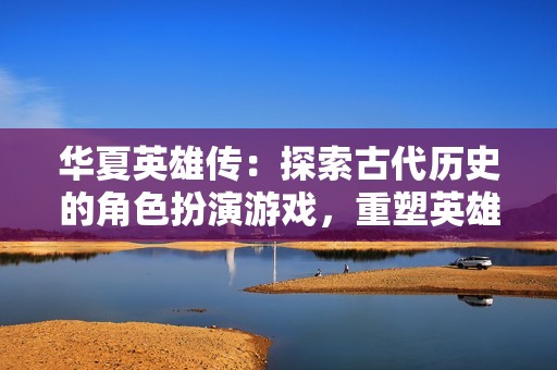 华夏英雄传：探索古代历史的角色扮演游戏，重塑英雄传奇与史诗冒险的沉浸体验