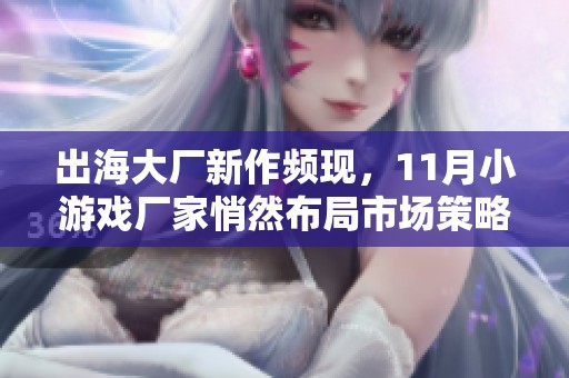 出海大厂新作频现，11月小游戏厂家悄然布局市场策略与精品研发动态