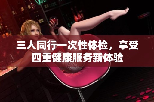 三人同行一次性体检，享受四重健康服务新体验