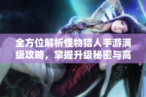 全方位解析怪物猎人手游满级攻略，掌握升级秘密与高效提升策略的方法