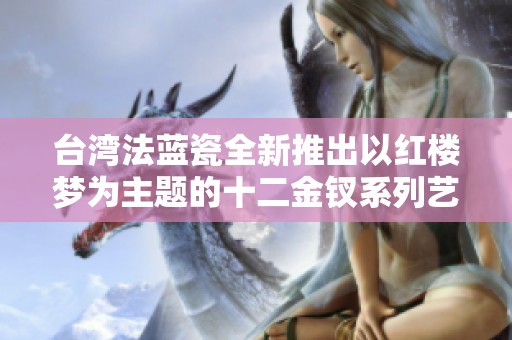 台湾法蓝瓷全新推出以红楼梦为主题的十二金钗系列艺术品，展现文化传承与创新