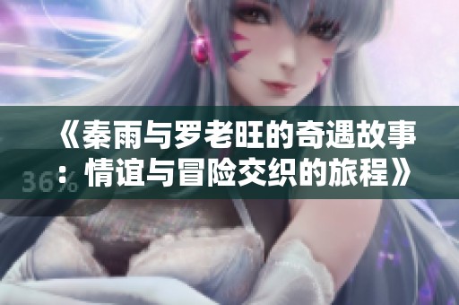 《秦雨与罗老旺的奇遇故事：情谊与冒险交织的旅程》