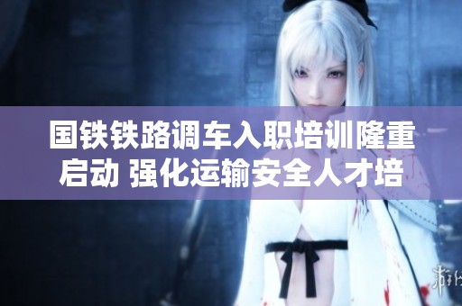 国铁铁路调车入职培训隆重启动 强化运输安全人才培养基础保障