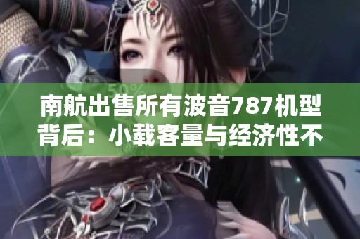 南航出售所有波音787机型背后：小载客量与经济性不足的真实原因分析